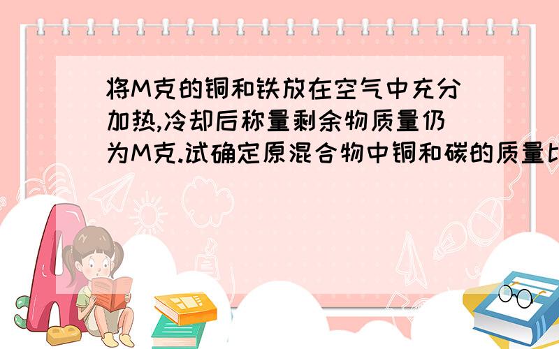 将M克的铜和铁放在空气中充分加热,冷却后称量剩余物质量仍为M克.试确定原混合物中铜和碳的质量比.