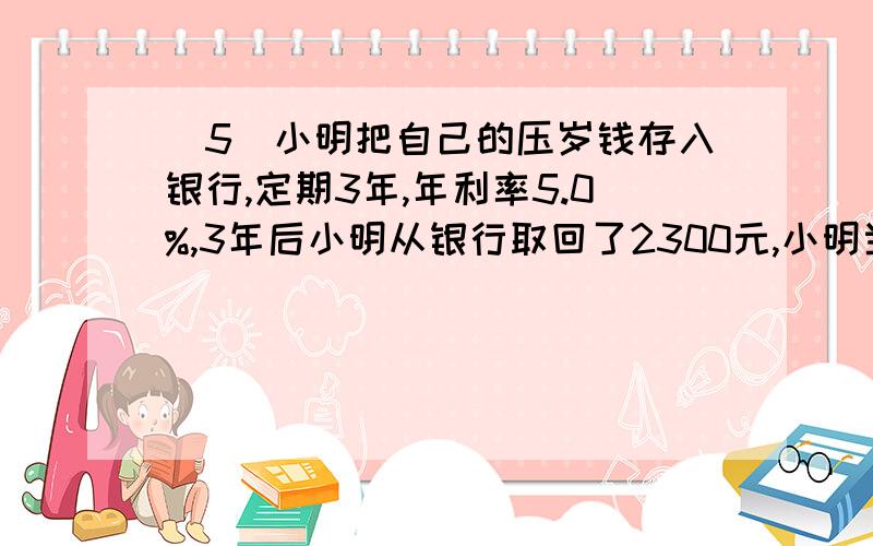 （5）小明把自己的压岁钱存入银行,定期3年,年利率5.0%,3年后小明从银行取回了2300元,小明当时存银行多少钱?（6）修一条路,第一天修了全程的1/4,第二天修了全程的30%,这时距离中点还有40千米