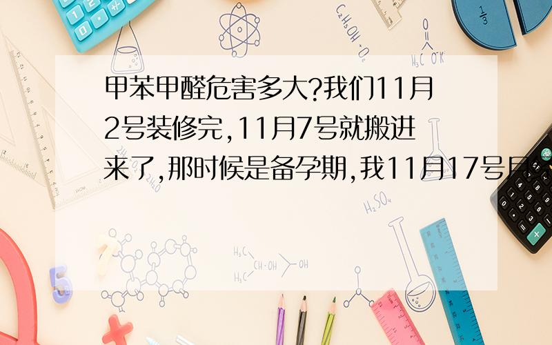 甲苯甲醛危害多大?我们11月2号装修完,11月7号就搬进来了,那时候是备孕期,我11月17号月经结束,12月11号测孕显示怀孕了,不知道这样会不会影响宝宝,而且我一直都用电脑,一天都要10小时左右