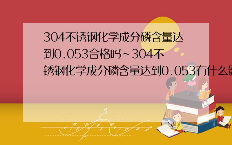 304不锈钢化学成分磷含量达到0.053合格吗~304不锈钢化学成分磷含量达到0.053有什么影响~