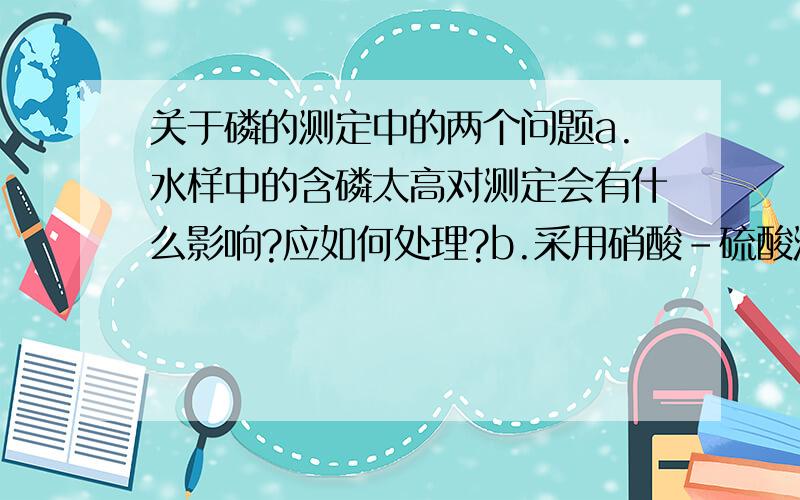 关于磷的测定中的两个问题a.水样中的含磷太高对测定会有什么影响?应如何处理?b.采用硝酸-硫酸消解法消解水样时,吸取水样于凯式烧瓶中,加入1+1硫酸和硝酸.在电热板上加热至冒白烟,如液