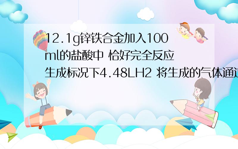 12.1g锌铁合金加入100ml的盐酸中 恰好完全反应 生成标况下4.48LH2 将生成的气体通过足量 热的氧化铜层原合金中铁的物质的量