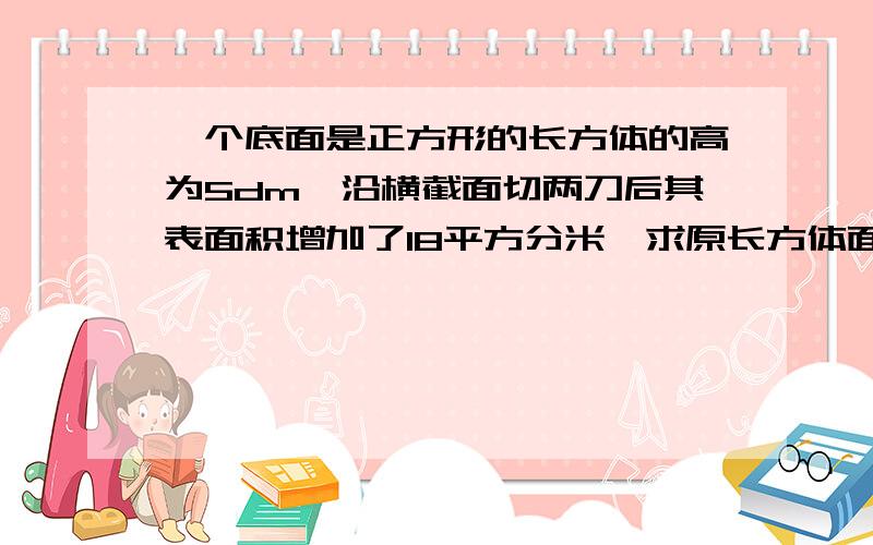 一个底面是正方形的长方体的高为5dm,沿横截面切两刀后其表面积增加了18平方分米,求原长方体面积求长方体体积各是多少