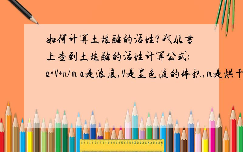 如何计算土壤酶的活性?我从书上查到土壤酶的活性计算公式：a*V*n/m a是浓度,V是显色液的体积,m是烘干土重,n是分取倍数.我不明白分取倍数是什么?最好能例举一种土壤酶.