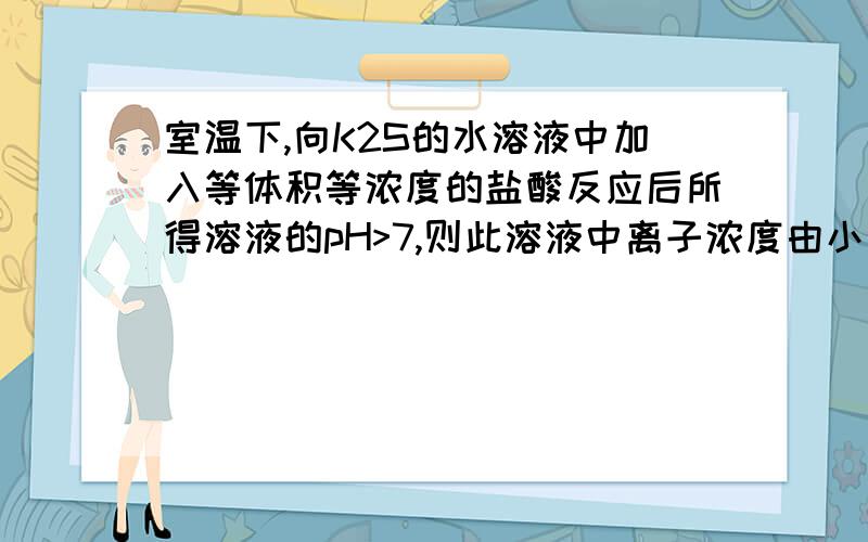 室温下,向K2S的水溶液中加入等体积等浓度的盐酸反应后所得溶液的pH>7,则此溶液中离子浓度由小到大的顺序为答案是K+>Cl->HS->OH->H+>S2-请说明理由