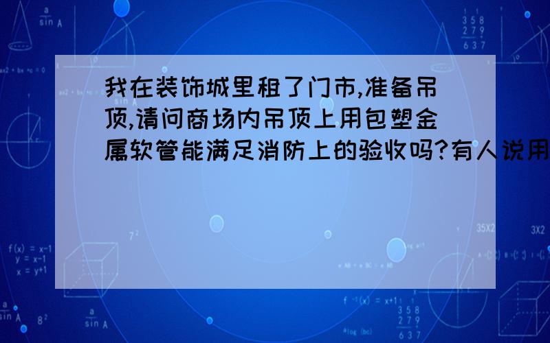 我在装饰城里租了门市,准备吊顶,请问商场内吊顶上用包塑金属软管能满足消防上的验收吗?有人说用pvc管可能会通不过验收,用镀锌管成本又太高,所以问下能不能用包塑金属软管