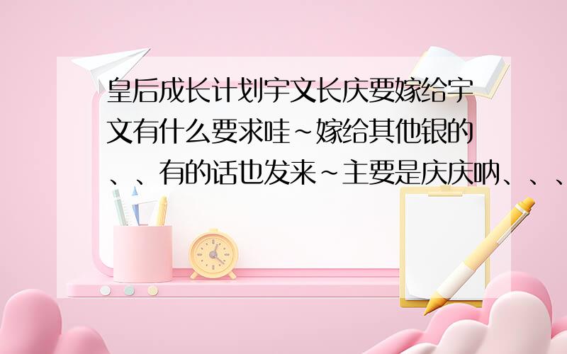 皇后成长计划宇文长庆要嫁给宇文有什么要求哇~嫁给其他银的、、有的话也发来~主要是庆庆呐、、、、 咱会加分滴、、、 啊哈、、、那个 = = 敖澈还没见到过捏 那个有什么要求吖?这个也