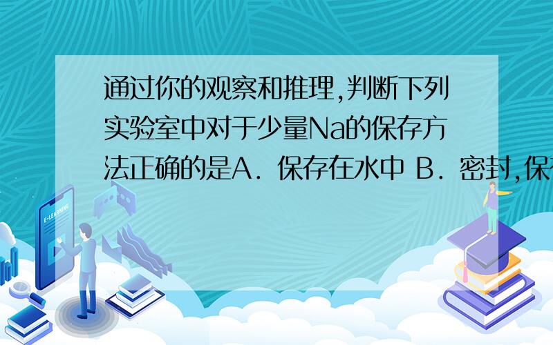 通过你的观察和推理,判断下列实验室中对于少量Na的保存方法正确的是A．保存在水中 B．密封,保存在广口瓶通过你的观察和推理,判断下列实验室中对于少量Na的保存方法正确的是A．保存在