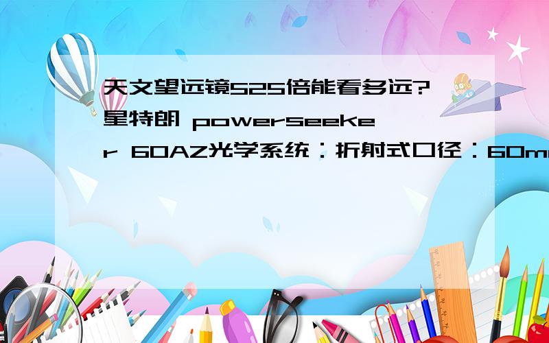 天文望远镜525倍能看多远?星特朗 powerseeker 60AZ光学系统：折射式口径：60mm焦距：700mm焦比：11.67目镜1：20mm放大倍率1：35 x目镜2：4mm放大倍率2：175 x巴洛镜：3 x寻星镜：5 x24天顶镜：1.25寸托架