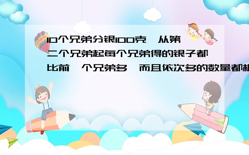 10个兄弟分银100克,从第二个兄弟起每个兄弟得的银子都比前一个兄弟多,而且依次多的数量都相同.第9个分10个兄弟分银100克,从第二个兄弟起每个兄弟得的银子都比前一个兄弟多,而且依次多的