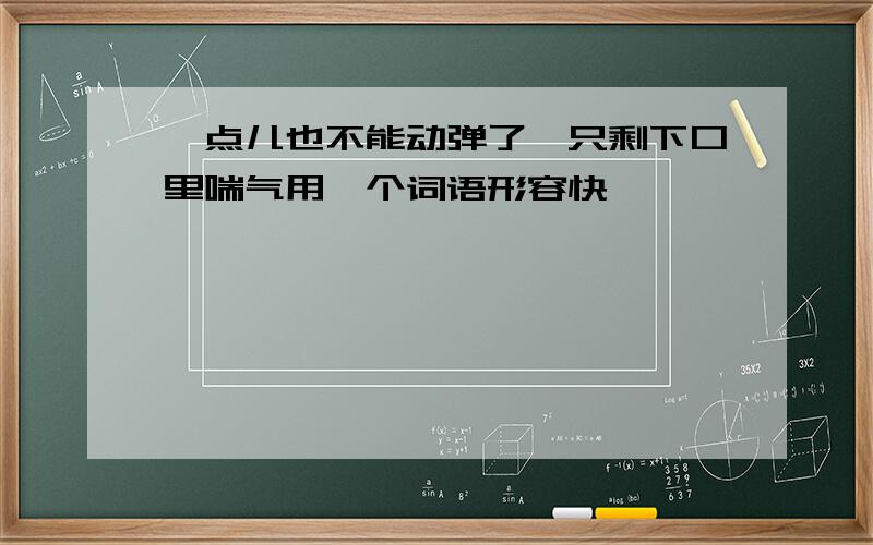 一点儿也不能动弹了,只剩下口里喘气用一个词语形容快