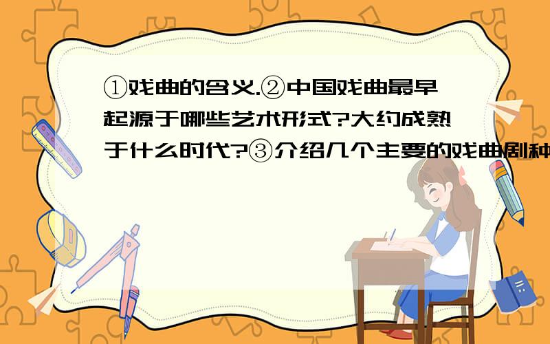 ①戏曲的含义.②中国戏曲最早起源于哪些艺术形式?大约成熟于什么时代?③介绍几个主要的戏曲剧种.④中国戏曲表演手段和技法有哪些?⑤介绍京剧的四大名旦,戏曲中多种脸谱的含义,并举出