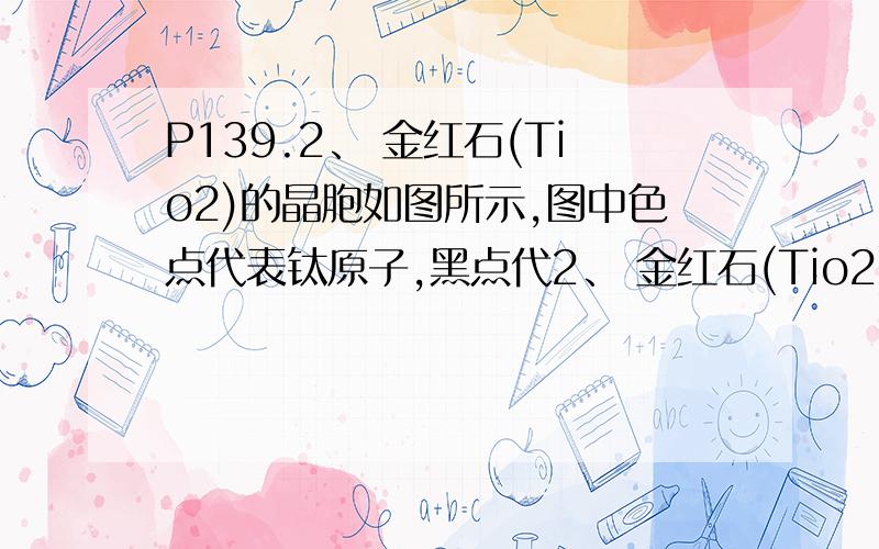 P139.2、 金红石(Tio2)的晶胞如图所示,图中色点代表钛原子,黑点代2、 金红石(Tio2)的晶胞如图所示,图中色点代表钛原子,黑点代表氧原子.长方体的8个顶点和中心是钛原子,4个氧原子的位置是A（0