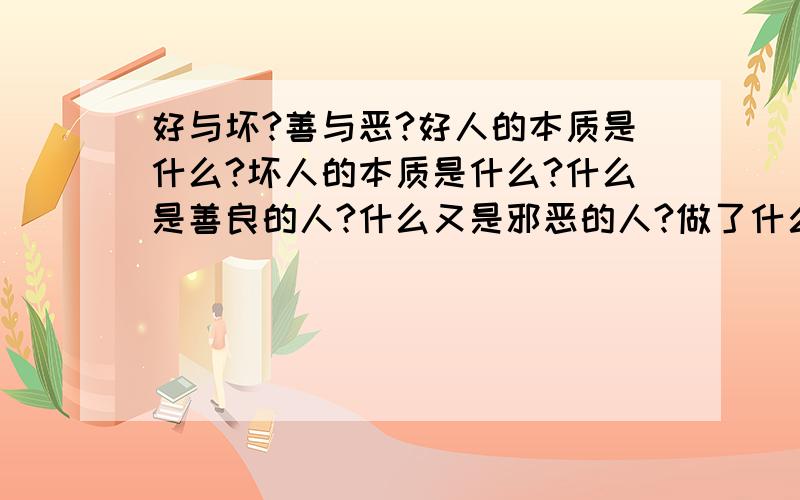 好与坏?善与恶?好人的本质是什么?坏人的本质是什么?什么是善良的人?什么又是邪恶的人?做了什么事才能说是坏人?俩者的区别是什么?善良与邪恶有是怎么区分的?