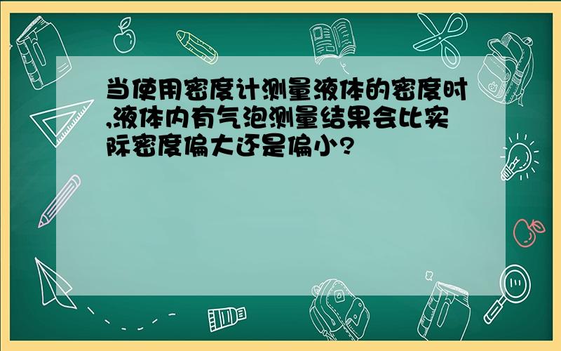 当使用密度计测量液体的密度时,液体内有气泡测量结果会比实际密度偏大还是偏小?