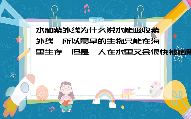 水和紫外线为什么说水能吸收紫外线,所以最早的生物只能在海里生存,但是,人在水里又会很快被晒黑——这不是矛盾吗?