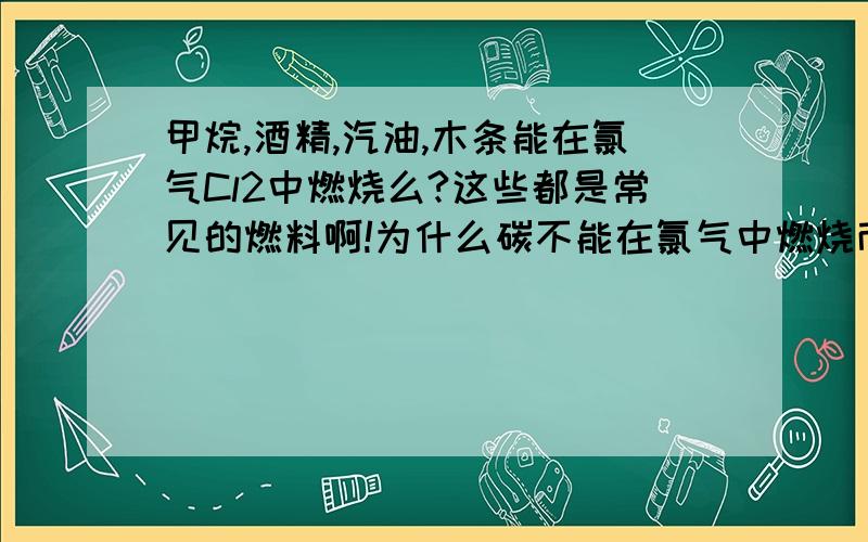 甲烷,酒精,汽油,木条能在氯气Cl2中燃烧么?这些都是常见的燃料啊!为什么碳不能在氯气中燃烧而能在氧气中燃烧?而铜能在氯气中燃烧却不能在氧气中燃烧?Cl2＋2e==2Cl-  E°=+1.36VO2+4H+＋4e==2H2O E°=