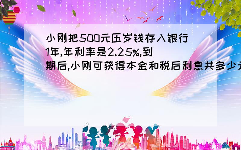 小刚把500元压岁钱存入银行1年,年利率是2.25%,到期后,小刚可获得本金和税后利息共多少元?