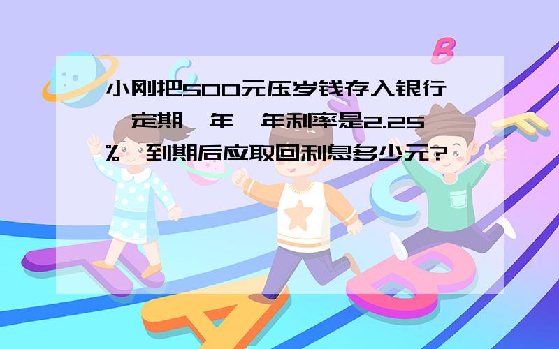 小刚把500元压岁钱存入银行,定期一年,年利率是2.25%,到期后应取回利息多少元?