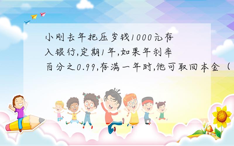 小刚去年把压岁钱1000元存入银行,定期1年,如果年利率百分之0.99,存满一年时,他可取回本金（ ）元 还有税后利息（ ）元（利息税为百分之20） 帮个忙!