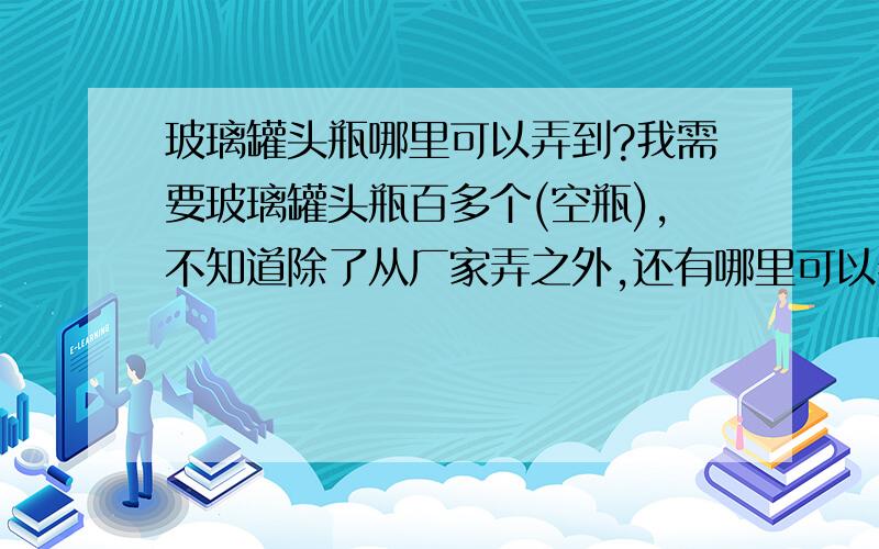 玻璃罐头瓶哪里可以弄到?我需要玻璃罐头瓶百多个(空瓶),不知道除了从厂家弄之外,还有哪里可以弄到呢.