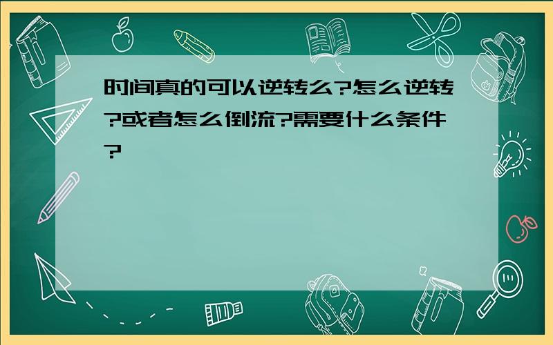 时间真的可以逆转么?怎么逆转?或者怎么倒流?需要什么条件?