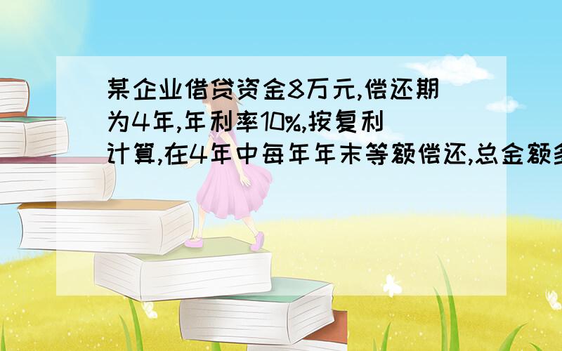 某企业借贷资金8万元,偿还期为4年,年利率10%,按复利计算,在4年中每年年末等额偿还,总金额多少?