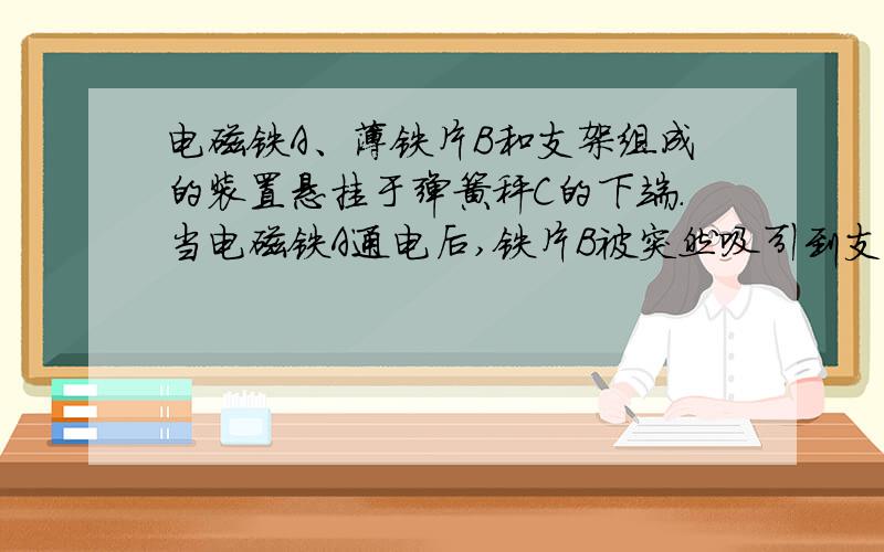 电磁铁A、薄铁片B和支架组成的装置悬挂于弹簧秤C的下端.当电磁铁A通电后,铁片B被突然吸引到支电磁铁A、薄铁片B和支架组成的装置悬挂于弹簧秤C的下端.当电磁铁A通电后,铁片B被突然吸引