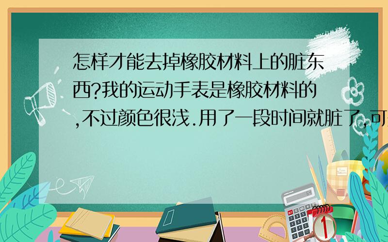 怎样才能去掉橡胶材料上的脏东西?我的运动手表是橡胶材料的,不过颜色很浅.用了一段时间就脏了,可是弄不掉,擦也擦不掉.想问一下有什么办法吗