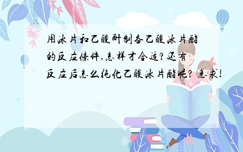 用冰片和乙酸酐制备乙酸冰片酯的反应条件,怎样才合适?还有反应后怎么纯化乙酸冰片酯呢? 急求!