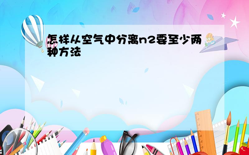 怎样从空气中分离n2要至少两种方法