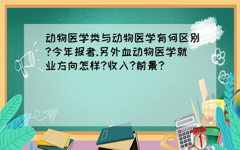 动物医学类与动物医学有何区别?今年报考.另外血动物医学就业方向怎样?收入?前景?