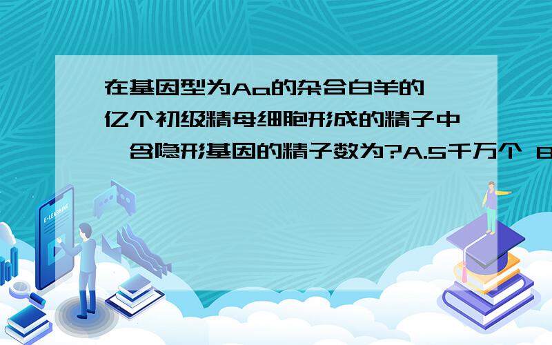 在基因型为Aa的杂合白羊的一亿个初级精母细胞形成的精子中,含隐形基因的精子数为?A.5千万个 B.1亿个 C.2亿个 D.4亿个