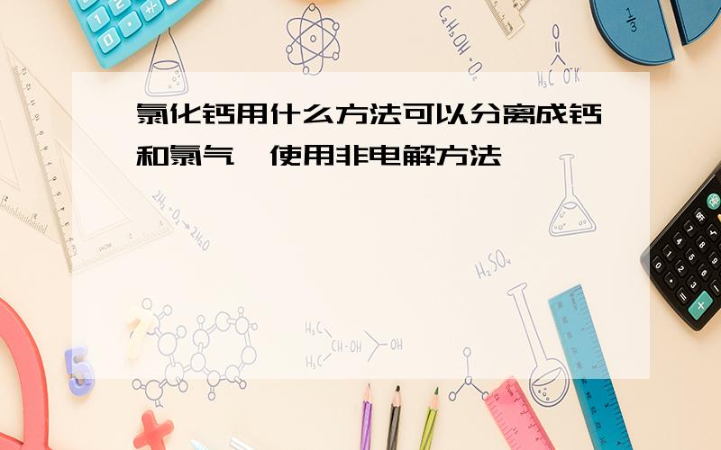 氯化钙用什么方法可以分离成钙和氯气,使用非电解方法