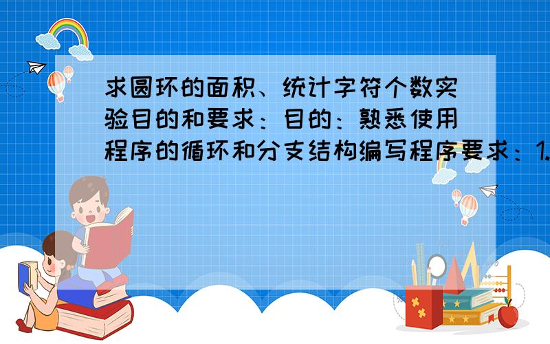 求圆环的面积、统计字符个数实验目的和要求：目的：熟悉使用程序的循环和分支结构编写程序要求：1.从键盘输入圆环的内环和外环的半径值,计算出圆环的面积.要求：此程序需判断输入的