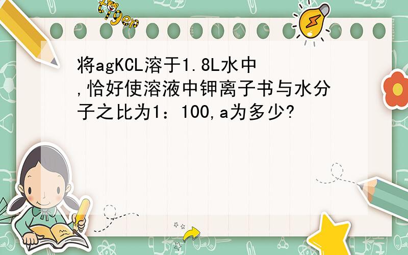 将agKCL溶于1.8L水中,恰好使溶液中钾离子书与水分子之比为1：100,a为多少?