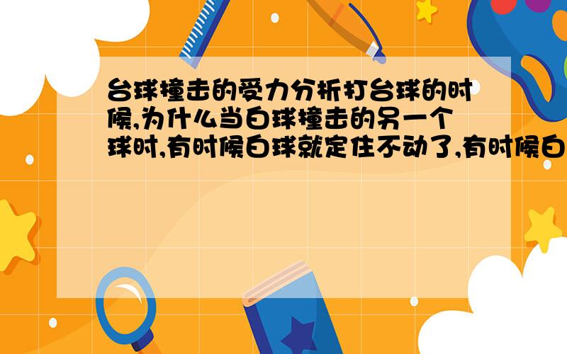 台球撞击的受力分析打台球的时候,为什么当白球撞击的另一个球时,有时候白球就定住不动了,有时候白球向后,有时候向旁边运动,有时候和被撞击的球一起往前滚?请说明,并从力学角度给予分