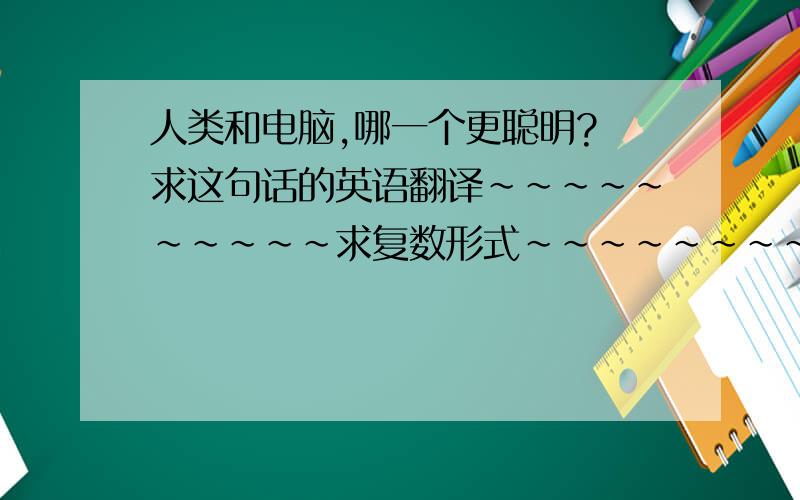 人类和电脑,哪一个更聪明? 求这句话的英语翻译~~~~~~~~~~求复数形式~~~~~~~~~~