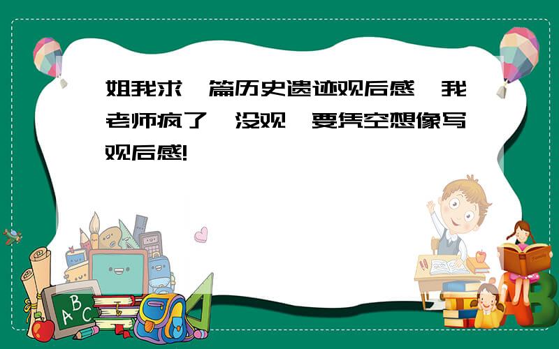 姐我求一篇历史遗迹观后感,我老师疯了,没观,要凭空想像写观后感!