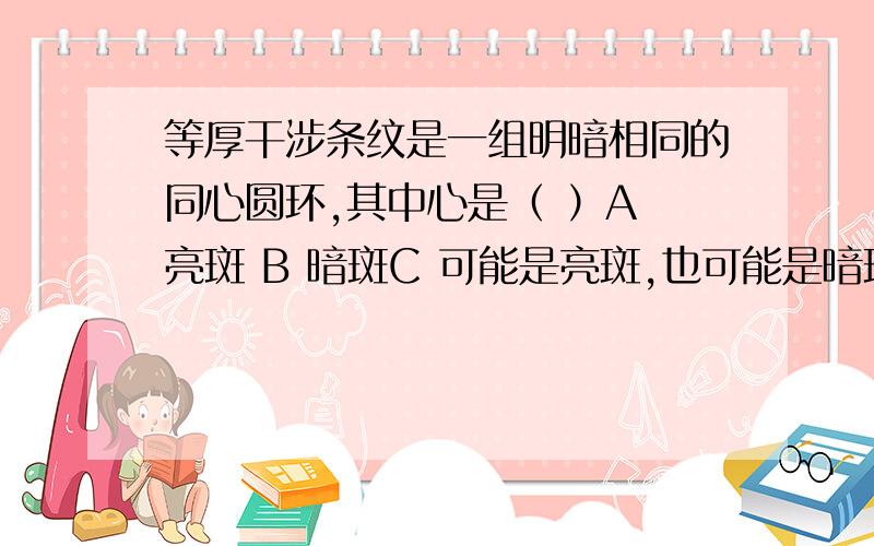 等厚干涉条纹是一组明暗相同的同心圆环,其中心是（ ）A 亮斑 B 暗斑C 可能是亮斑,也可能是暗斑 D 以上说法均不对