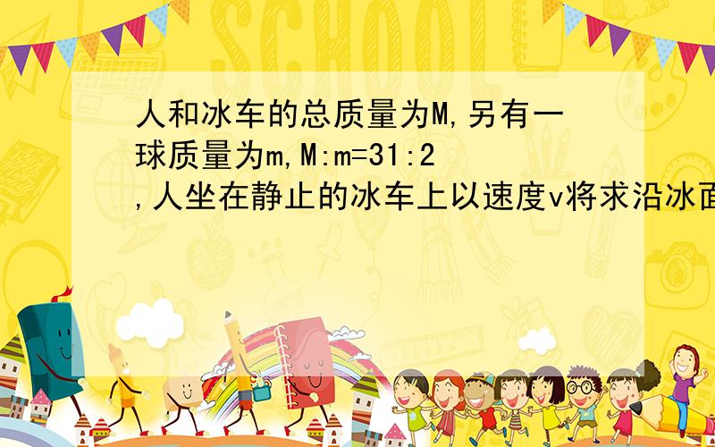 人和冰车的总质量为M,另有一球质量为m,M:m=31:2,人坐在静止的冰车上以速度v将求沿冰面抛向正前方固定挡板,冰面光滑,不计空气阻力,球与挡板碰后又反弹速率仍为v,人接球后再以速度v沿冰面