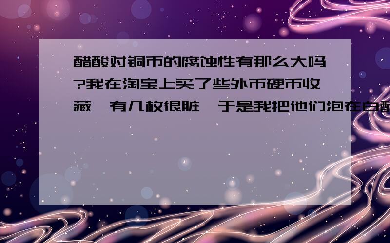 醋酸对铜币的腐蚀性有那么大吗?我在淘宝上买了些外币硬币收藏,有几枚很脏,于是我把他们泡在白醋里,过了几天去看,发现其中有一枚美元铜币被腐蚀烂穿（如图所示）.是不是醋酸对铜币的