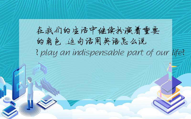 在我们的生活中继续扮演着重要的角色 .这句话用英语怎么说?play an indispensable part of our life?