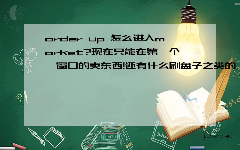 order up 怎么进入market?现在只能在第一个,窗口的卖东西!还有什么刷盘子之类的,都没有~在哪-