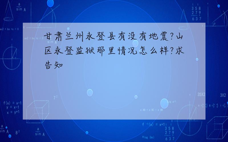 甘肃兰州永登县有没有地震?山区永登监狱那里情况怎么样?求告知