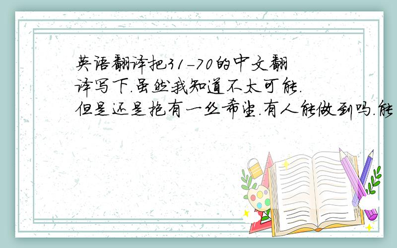 英语翻译把31-70的中文翻译写下.虽然我知道不太可能.但是还是抱有一丝希望.有人能做到吗.能的话.我把所有分都给你.真的.31-70的文章翻译．．．不是数字．．不过还是谢谢楼下