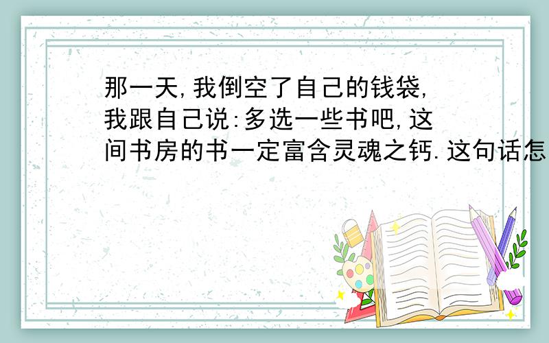 那一天,我倒空了自己的钱袋,我跟自己说:多选一些书吧,这间书房的书一定富含灵魂之钙.这句话怎么理解?