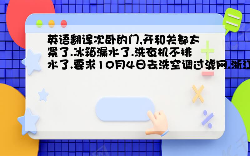 英语翻译次卧的门,开和关都太紧了.冰箱漏水了.洗衣机不排水了.要求10月4日去洗空调过滤网.浙江卫视频道画面不清晰.23楼客梯厅的灯不亮了,2301室大门口的灯不亮了.