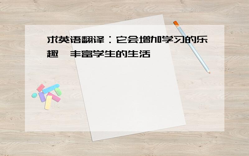 求英语翻译：它会增加学习的乐趣,丰富学生的生活