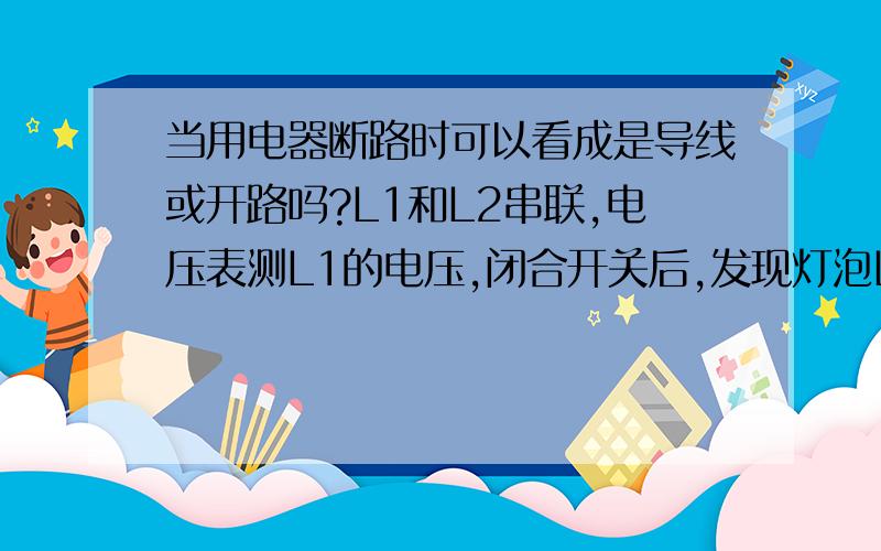 当用电器断路时可以看成是导线或开路吗?L1和L2串联,电压表测L1的电压,闭合开关后,发现灯泡L1,L2都不亮.请问是为什么?